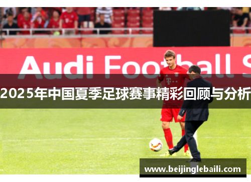 2025年中国夏季足球赛事精彩回顾与分析 2025年中国夏季足球赛事精彩回顾与分析