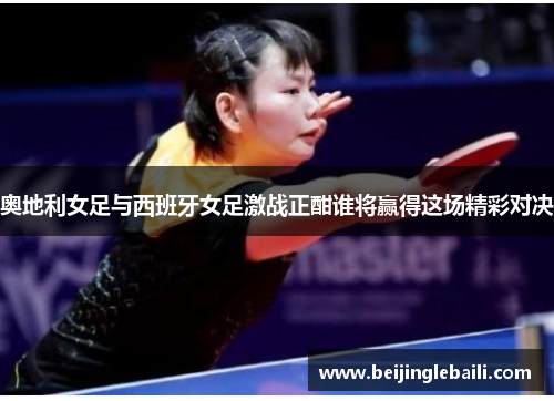 奥地利女足与西班牙女足激战正酣谁将赢得这场精彩对决